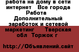 работа на дому в сети интернет - Все города Работа » Дополнительный заработок и сетевой маркетинг   . Тверская обл.,Торжок г.